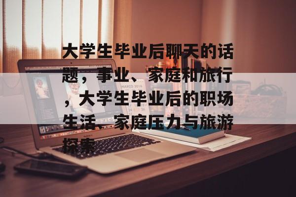 大学生毕业后聊天的话题,事业、家庭和旅行,大学生毕业后的职场生活、家庭压力与旅游探索 大学生毕业后聊天的话题,事业、家庭和旅行,大学生毕业后的职场生活、家庭压力与旅游探索