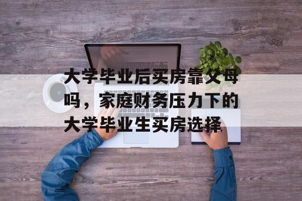 大学毕业后买房靠父母吗，家庭财务压力下的大学毕业生买房选择