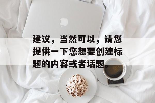 建议,当然可以,请您提供一下您想要创建标题的内容或者话题。 建议,当然可以,请您提供一下您想要创建标题的内容或者话题。