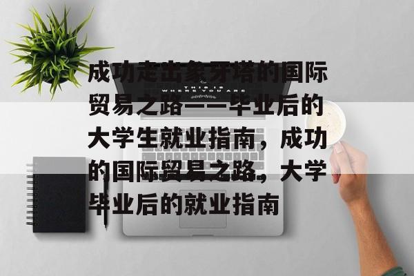 成功走出象牙塔的国际贸易之路——毕业后的大学生就业指南，成功的国际贸易之路，大学毕业后的就业指南