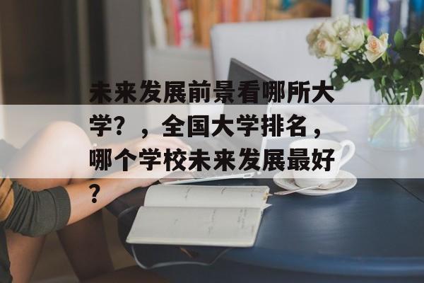 未来发展前景看哪所大学?,全国大学排名,哪个学校未来发展最好? 未来发展前景看哪所大学?,全国大学排名,哪个学校未来发展最好?