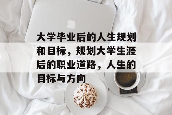 大学毕业后的人生规划和目标,规划大学生涯后的职业道路,人生的目标与方向 大学毕业后的人生规划和目标,规划大学生涯后的职业道路,人生的目标与方向