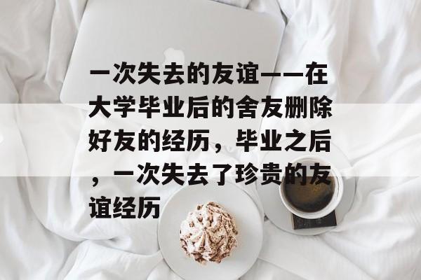 一次失去的友谊——在大学毕业后的舍友删除好友的经历，毕业之后，一次失去了珍贵的友谊经历
