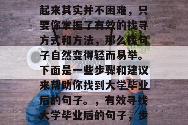 读完大学毕业后句子找起来其实并不困难,只要你掌握了有效的找寻方式和方法,那么找句子自然变得轻而易举。下面是一些步骤和建议来帮助你找到大学毕业后的句子。,有效寻找大学毕业后的句子,步骤与建议 读完大学毕业后句子找起来其实并不困难,只要你掌握了有效的找寻方式和方法,那么找句子自然变得轻而易举。下面是一些步骤和建议来帮助你找到大学毕业后的句子。,有效寻找大学毕业后的句子,步骤与建议