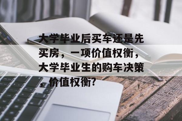 大学毕业后买车还是先买房，一项价值权衡，大学毕业生的购车决策，价值权衡?