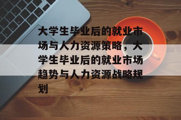 大学生毕业后的就业市场与人力资源策略，大学生毕业后的就业市场趋势与人力资源战略规划