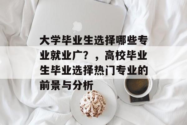 大学毕业生选择哪些专业就业广?,高校毕业生毕业选择热门专业的前景与分析 大学毕业生选择哪些专业就业广?,高校毕业生毕业选择热门专业的前景与分析
