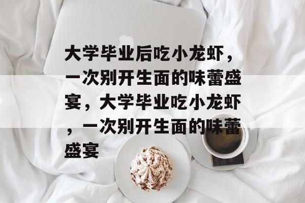 大学毕业后吃小龙虾,一次别开生面的味蕾盛宴,大学毕业吃小龙虾,一次别开生面的味蕾盛宴 大学毕业后吃小龙虾,一次别开生面的味蕾盛宴,大学毕业吃小龙虾,一次别开生面的味蕾盛宴
