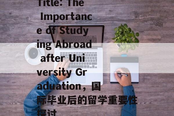 Title: The Importance of Studying Abroad after University Graduation,国际毕业后的留学重要性探讨 Title: The Importance of Studying Abroad after University Graduation,国际毕业后的留学重要性探讨