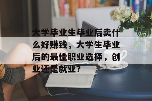 大学毕业生毕业后卖什么好赚钱,大学生毕业后的最佳职业选择,创业还是就业? 大学毕业生毕业后卖什么好赚钱,大学生毕业后的最佳职业选择,创业还是就业?