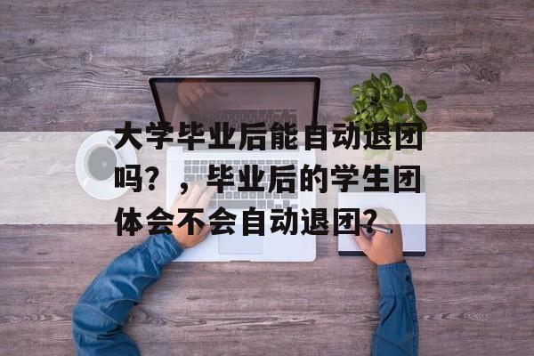 大学毕业后能自动退团吗?,毕业后的学生团体会不会自动退团? 大学毕业后能自动退团吗?,毕业后的学生团体会不会自动退团?