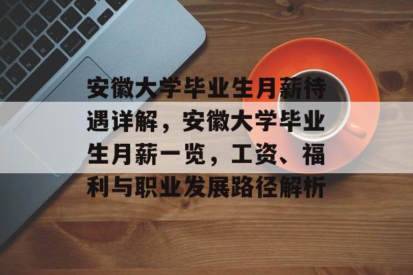 安徽大学毕业生月薪待遇详解，安徽大学毕业生月薪一览，工资、福利与职业发展路径解析