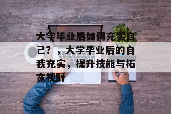 大学毕业后如何充实自己?,大学毕业后的自我充实,提升技能与拓宽视野 大学毕业后如何充实自己?,大学毕业后的自我充实,提升技能与拓宽视野