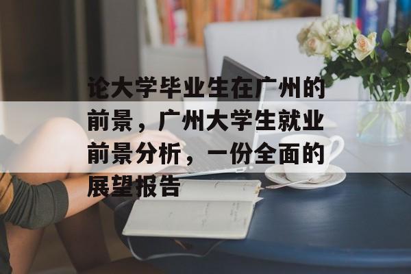 论大学毕业生在广州的前景，广州大学生就业前景分析，一份全面的展望报告