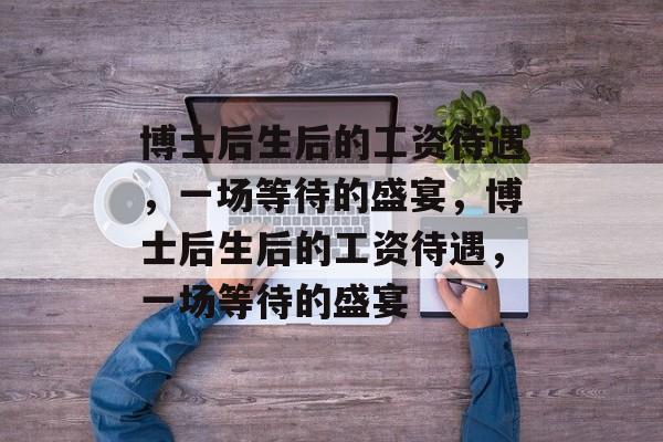 博士后生后的工资待遇,一场等待的盛宴,博士后生后的工资待遇,一场等待的盛宴 博士后生后的工资待遇,一场等待的盛宴,博士后生后的工资待遇,一场等待的盛宴