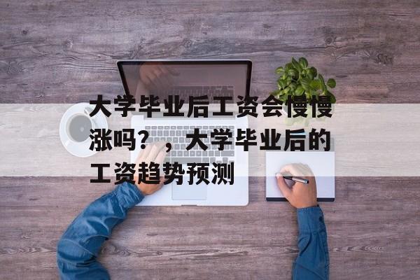 大学毕业后工资会慢慢涨吗?,大学毕业后的工资趋势预测 大学毕业后工资会慢慢涨吗?,大学毕业后的工资趋势预测