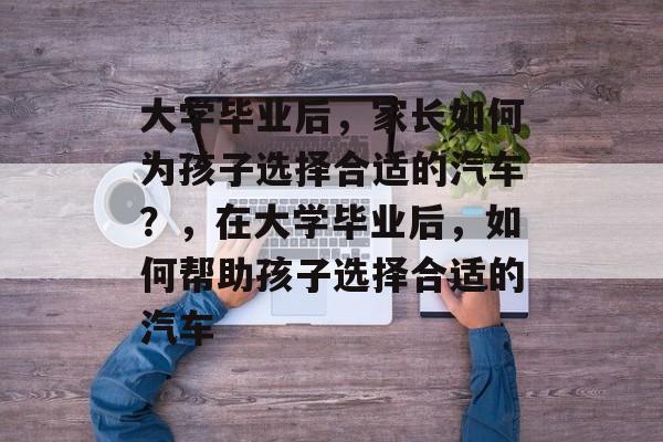 大学毕业后，家长如何为孩子选择合适的汽车？，在大学毕业后，如何帮助孩子选择合适的汽车