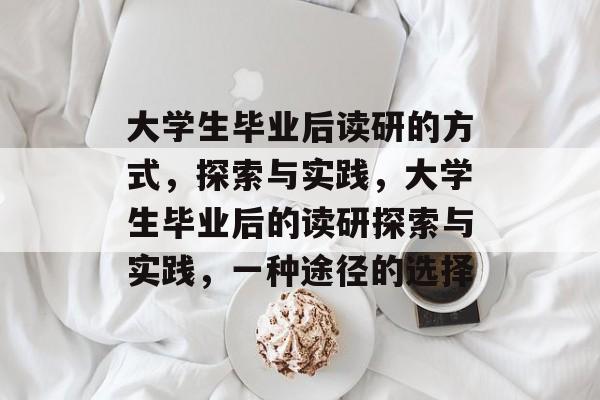 大学生毕业后读研的方式,探索与实践,大学生毕业后的读研探索与实践,一种途径的选择 大学生毕业后读研的方式,探索与实践,大学生毕业后的读研探索与实践,一种途径的选择