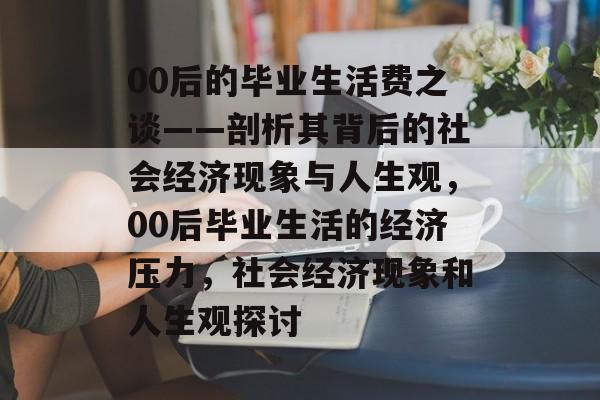00后的毕业生活费之谈——剖析其背后的社会经济现象与人生观，00后毕业生活的经济压力，社会经济现象和人生观探讨
