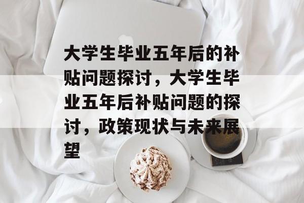 大学生毕业五年后的补贴问题探讨,大学生毕业五年后补贴问题的探讨,政策现状与未来展望 大学生毕业五年后的补贴问题探讨,大学生毕业五年后补贴问题的探讨,政策现状与未来展望