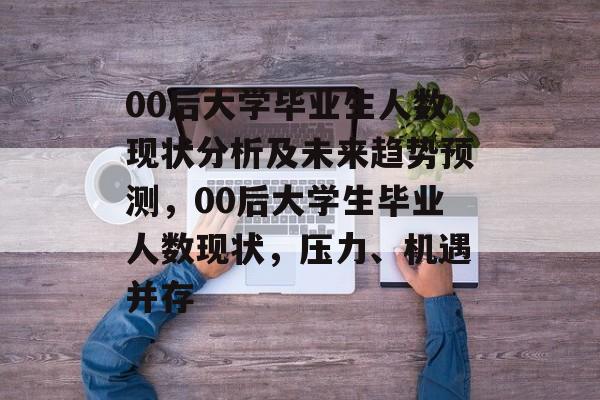 00后大学毕业生人数现状分析及未来趋势预测，00后大学生毕业人数现状，压力、机遇并存