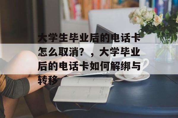 大学生毕业后的电话卡怎么取消?,大学毕业后的电话卡如何解绑与转移 大学生毕业后的电话卡怎么取消?,大学毕业后的电话卡如何解绑与转移