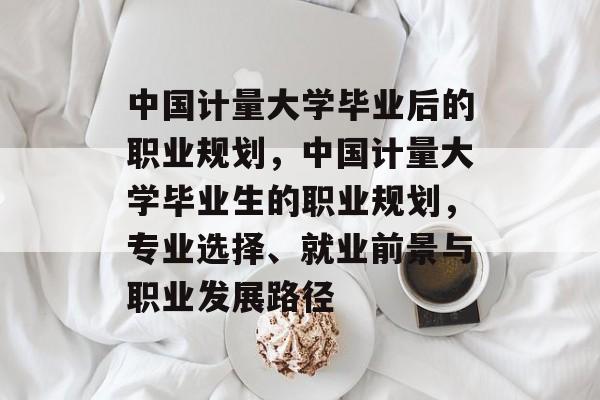 中国计量大学毕业后的职业规划,中国计量大学毕业生的职业规划,专业选择、就业前景与职业发展路径 中国计量大学毕业后的职业规划,中国计量大学毕业生的职业规划,专业选择、就业前景与职业发展路径