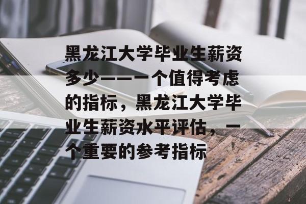 黑龙江大学毕业生薪资多少——一个值得考虑的指标,黑龙江大学毕业生薪资水平评估,一个重要的参考指标 黑龙江大学毕业生薪资多少——一个值得考虑的指标,黑龙江大学毕业生薪资水平评估,一个重要的参考指标