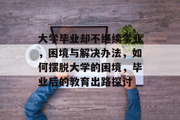 大学毕业却不继续学业，困境与解决办法，如何摆脱大学的困境，毕业后的教育出路探讨