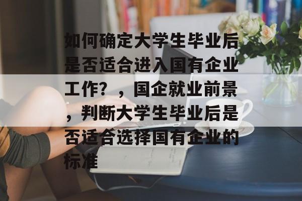 如何确定大学生毕业后是否适合进入国有企业工作？，国企就业前景，判断大学生毕业后是否适合选择国有企业的标准