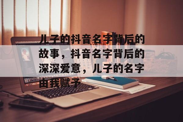 儿子的抖音名字背后的故事，抖音名字背后的深深爱意，儿子的名字由我赋予