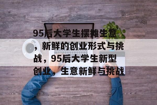 95后大学生摆摊生意，新鲜的创业形式与挑战，95后大学生新型创业，生意新鲜与挑战