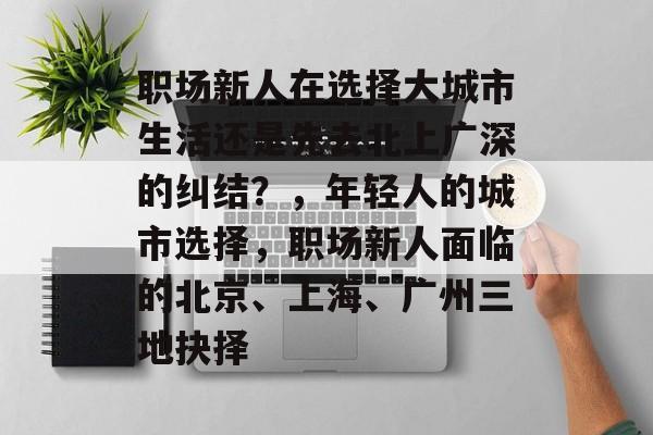 职场新人在选择大城市生活还是先去北上广深的纠结？，年轻人的城市选择，职场新人面临的北京、上海、广州三地抉择