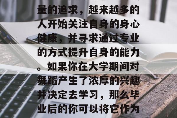 探讨在大学毕业后想学舞蹈?这是一个值得考虑的选择。随着科技的进步和人们对于生活质量的追求,越来越多的人开始关注自身的身心健康,并寻求通过专业的方式提升自身的能力。如果你在大学期间对舞蹈产生了浓厚的兴趣并决定去学习,那么毕业后的你可以将它作为一种生活的一部分来享受。,大学毕业后学习舞蹈,如何成为一名快乐舞者 探讨在大学毕业后想学舞蹈?这是一个值得考虑的选择。随着科技的进步和人们对于生活质量的追求,越来越多的人开始关注自身的身心健康,并寻求通过专业的方式提升自身的能力。如果你在大学期间对舞蹈产生了浓厚的兴趣并决定去学习,那么毕业后的你可以将它作为一种生活的一部分来享受。,大学毕业后学习舞蹈,如何成为一名快乐舞者