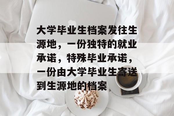 大学毕业生档案发往生源地,一份独特的就业承诺,特殊毕业承诺,一份由大学毕业生寄送到生源地的档案 大学毕业生档案发往生源地,一份独特的就业承诺,特殊毕业承诺,一份由大学毕业生寄送到生源地的档案