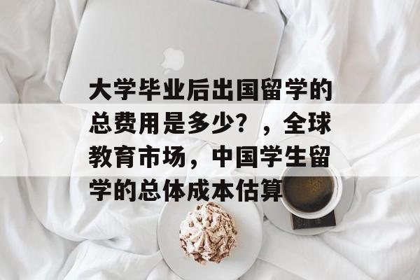 大学毕业后出国留学的总费用是多少?,全球教育市场,中国学生留学的总体成本估算 大学毕业后出国留学的总费用是多少?,全球教育市场,中国学生留学的总体成本估算