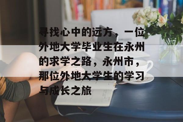 寻找心中的远方，一位外地大学毕业生在永州的求学之路，永州市，那位外地大学生的学习与成长之旅