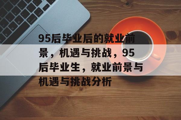 95后毕业后的就业前景，机遇与挑战，95后毕业生，就业前景与机遇与挑战分析