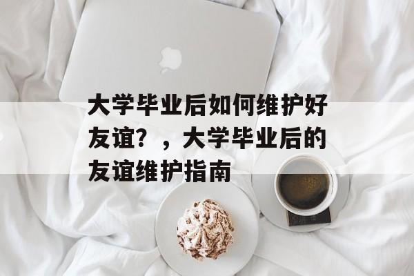 大学毕业后如何维护好友谊?,大学毕业后的友谊维护指南 大学毕业后如何维护好友谊?,大学毕业后的友谊维护指南