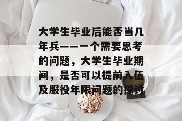 大学生毕业后能否当几年兵——一个需要思考的问题，大学生毕业期间，是否可以提前入伍及服役年限问题的探讨