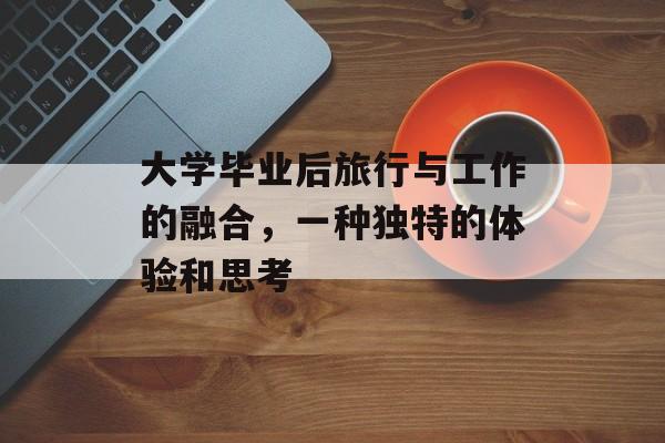大学毕业后旅行与工作的融合，一种独特的体验和思考