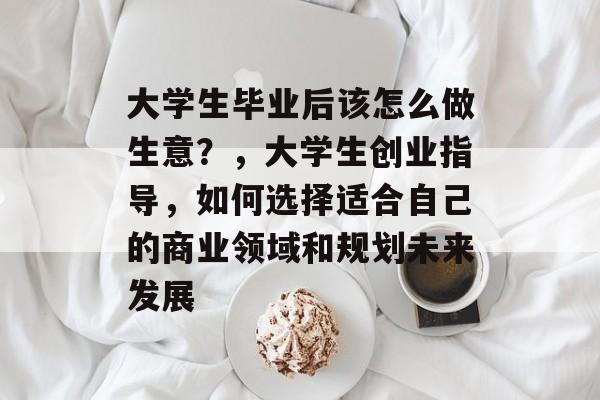 大学生毕业后该怎么做生意？，大学生创业指导，如何选择适合自己的商业领域和规划未来发展