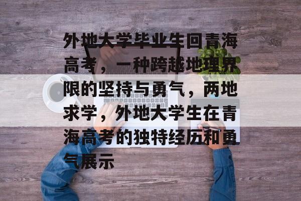 外地大学毕业生回青海高考,一种跨越地理界限的坚持与勇气,两地求学,外地大学生在青海高考的独特经历和勇气展示 外地大学毕业生回青海高考,一种跨越地理界限的坚持与勇气,两地求学,外地大学生在青海高考的独特经历和勇气展示