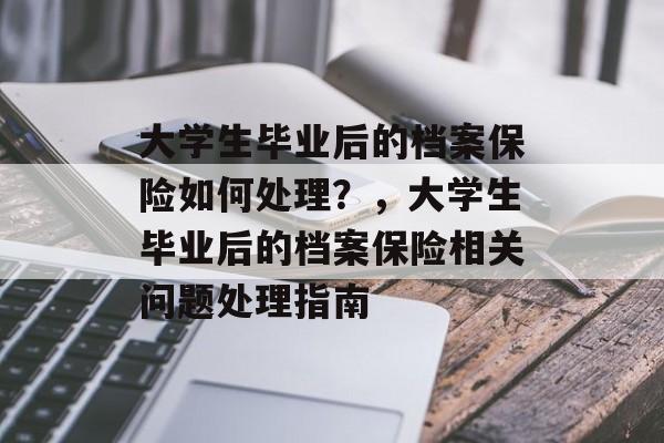 大学生毕业后的档案保险如何处理?,大学生毕业后的档案保险相关问题处理指南 大学生毕业后的档案保险如何处理?,大学生毕业后的档案保险相关问题处理指南