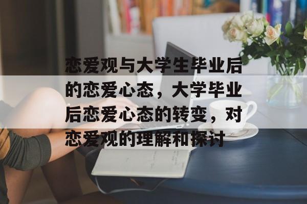 恋爱观与大学生毕业后的恋爱心态,大学毕业后恋爱心态的转变,对恋爱观的理解和探讨 恋爱观与大学生毕业后的恋爱心态,大学毕业后恋爱心态的转变,对恋爱观的理解和探讨