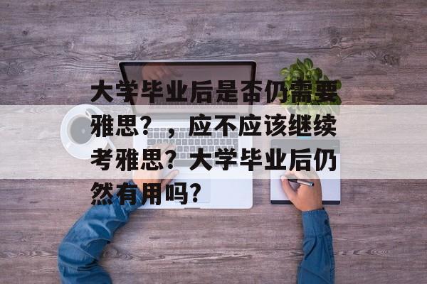 大学毕业后是否仍需要雅思?,应不应该继续考雅思?大学毕业后仍然有用吗? 大学毕业后是否仍需要雅思?,应不应该继续考雅思?大学毕业后仍然有用吗?