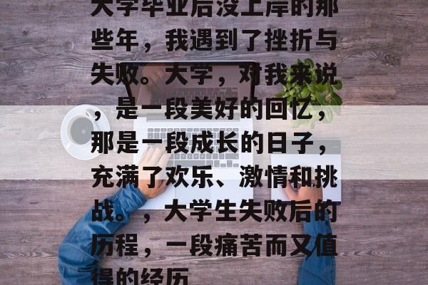 大学毕业后没上岸的那些年,我遇到了挫折与失败。大学,对我来说,是一段美好的回忆,那是一段成长的日子,充满了欢乐、激情和挑战。,大学生失败后的历程,一段痛苦而又值得的经历 大学毕业后没上岸的那些年,我遇到了挫折与失败。大学,对我来说,是一段美好的回忆,那是一段成长的日子,充满了欢乐、激情和挑战。,大学生失败后的历程,一段痛苦而又值得的经历