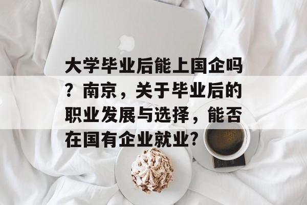 大学毕业后能上国企吗?南京,关于毕业后的职业发展与选择,能否在国有企业就业? 大学毕业后能上国企吗?南京,关于毕业后的职业发展与选择,能否在国有企业就业?