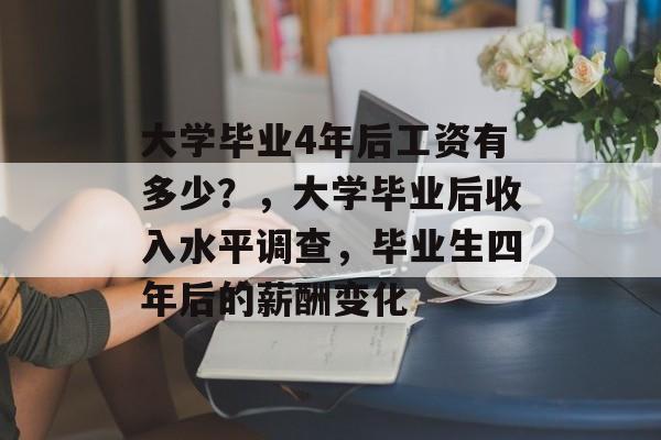 大学毕业4年后工资有多少?,大学毕业后收入水平调查,毕业生四年后的薪酬变化 大学毕业4年后工资有多少?,大学毕业后收入水平调查,毕业生四年后的薪酬变化