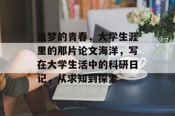 追梦的青春,大学生涯里的那片论文海洋,写在大学生活中的科研日记,从求知到探索 追梦的青春,大学生涯里的那片论文海洋,写在大学生活中的科研日记,从求知到探索